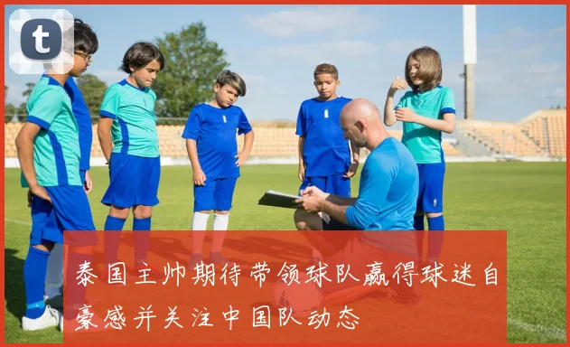 泰国主帅期待带领球队赢得球迷自豪感并关注中国队动态